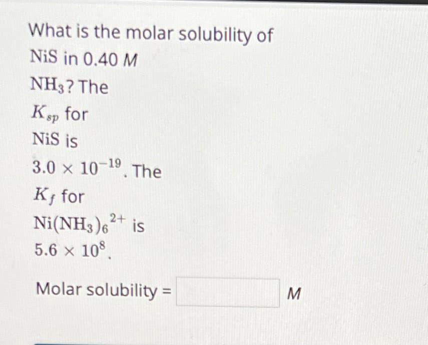 What is the molar solubility of
NiS in 0.40 M
NH3? The
Ksp for
NiS is
3.0 x 10-19. The
K, for
Ni(NH3)62+ is
5.6 × 108
Molar solubility =
M