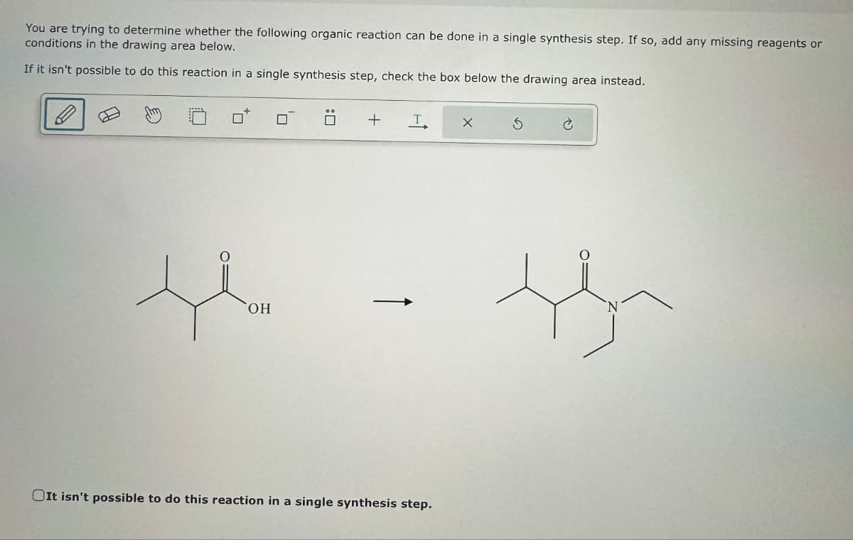 You are trying to determine whether the following organic reaction can be done in a single synthesis step. If so, add any missing reagents or
conditions in the drawing area below.
If it isn't possible to do this reaction in a single synthesis step, check the box below the drawing area instead.
OH
+
T
It isn't possible to do this reaction in a single synthesis step.
S