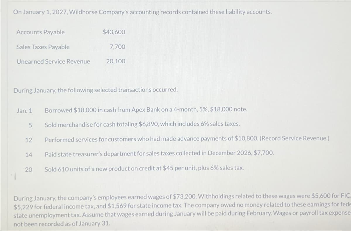 On January 1, 2027, Wildhorse Company's accounting records contained these liability accounts.
Accounts Payable
$43,600
Sales Taxes Payable
7,700
Unearned Service Revenue
20,100
During January, the following selected transactions occurred.
Jan. 1
Borrowed $18,000 in cash from Apex Bank on a 4-month, 5%, $18,000 note.
5
Sold merchandise for cash totaling $6,890, which includes 6% sales taxes.
12
Performed services for customers who had made advance payments of $10,800. (Record Service Revenue.)
14
Paid state treasurer's department for sales taxes collected in December 2026, $7,700.
20
Sold 610 units of a new product on credit at $45 per unit, plus 6% sales tax.
During January, the company's employees earned wages of $73,200. Withholdings related to these wages were $5,600 for FIC.
$5,229 for federal income tax, and $1,569 for state income tax. The company owed no money related to these earnings for fede
state unemployment tax. Assume that wages earned during January will be paid during February. Wages or payroll tax expense
not been recorded as of January 31.