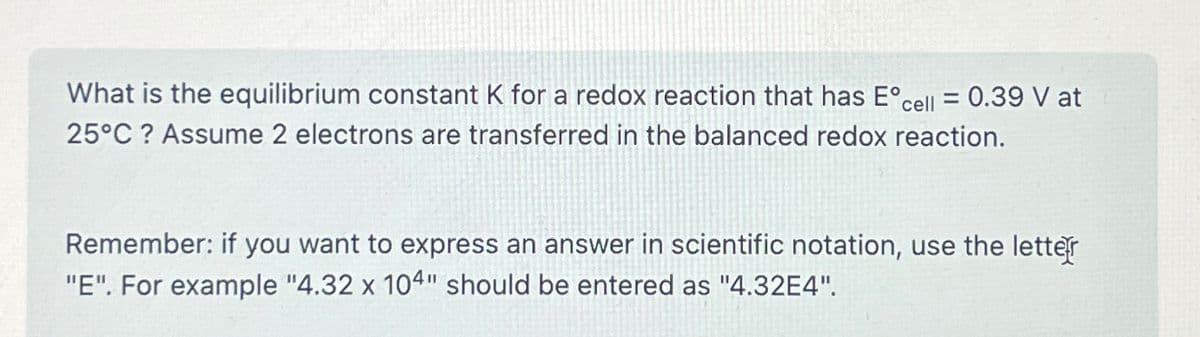 What is the equilibrium constant K for a redox reaction that has E° cell = 0.39 V at
25°C? Assume 2 electrons are transferred in the balanced redox reaction.
Remember: if you want to express an answer in scientific notation, use the letter
"E". For example "4.32 x 104" should be entered as "4.32E4".