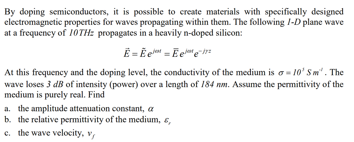 By doping semiconductors, it is possible to create materials with specifically designed
electromagnetic properties for waves propagating within them. The following 1-D plane wave
at a frequency of 10THz propagates in a heavily n-doped silicon:
Ē = Ẽ ejot = Ēejat e¯jyz
At this frequency and the doping level, the conductivity of the medium is o=105 Sm'. The
wave loses 3 dB of intensity (power) over a length of 184 nm. Assume the permittivity of the
medium is purely real. Find
a. the amplitude attenuation constant, a
b. the relative permittivity of the medium, &,
c. the wave velocity, v