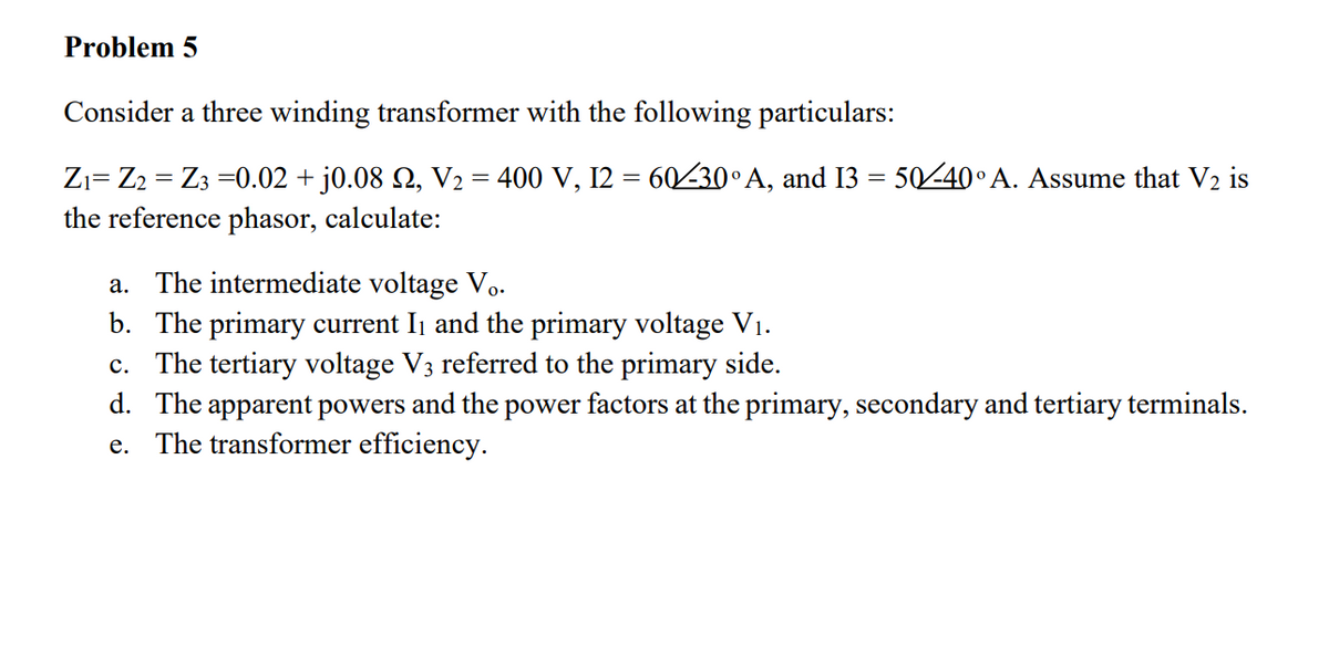 Problem 5
Consider a three winding transformer with the following particulars:
=
Z₁ Z2 Z3 =0.02 + j0.08 £, V₂ = 400 V, 12 = 60/30° A, and I3 = 50/-40° A. Assume that V₂ is
the reference phasor, calculate:
The intermediate voltage Vo.
a.
b. The primary current I₁ and the primary voltage V₁.
c. The tertiary voltage V3 referred to the primary side.
d. The apparent powers and the power factors at the primary, secondary and tertiary terminals.
e. The transformer efficiency.