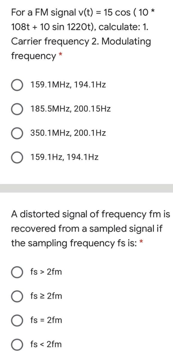For a FM signal v(t) = 15 cos ( 1O *
%3D
108t + 10 sin 1220t), calculate: 1.
Carrier frequency 2. Modulating
frequency *
O 159.1MHZ, 194.1Hz
O 185.5MHZ, 200.15HZ
O 350.1MHZ, 200.1Hz
159.1Hz, 194.1Hz
A distorted signal of frequency fm is
recovered from a sampled signal if
the sampling frequency fs is: *
O fs > 2fm
O fs 2 2fm
O fs = 2fm
O fs < 2fm
