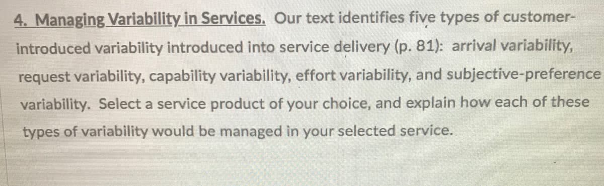 4. Managing Variability in Services. Our text identifies five types of customer-
introduced variability introduced into service delivery (p. 81): arrival variability,
request variability, capability variability, effort variability, and subjective-preference
variability. Select a service product of your choice, and explain how each of these
types of variability would be managed in your selected service.
