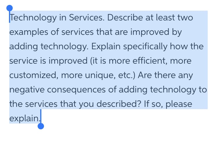 Technology in Services. Describe at least two
examples of services that are improved by
adding technology. Explain specifically how the
service is improved (it is more efficient, more
customized, more unique, etc.) Are there any
negative consequences of adding technology to
the services that you described? If so, please
explain
