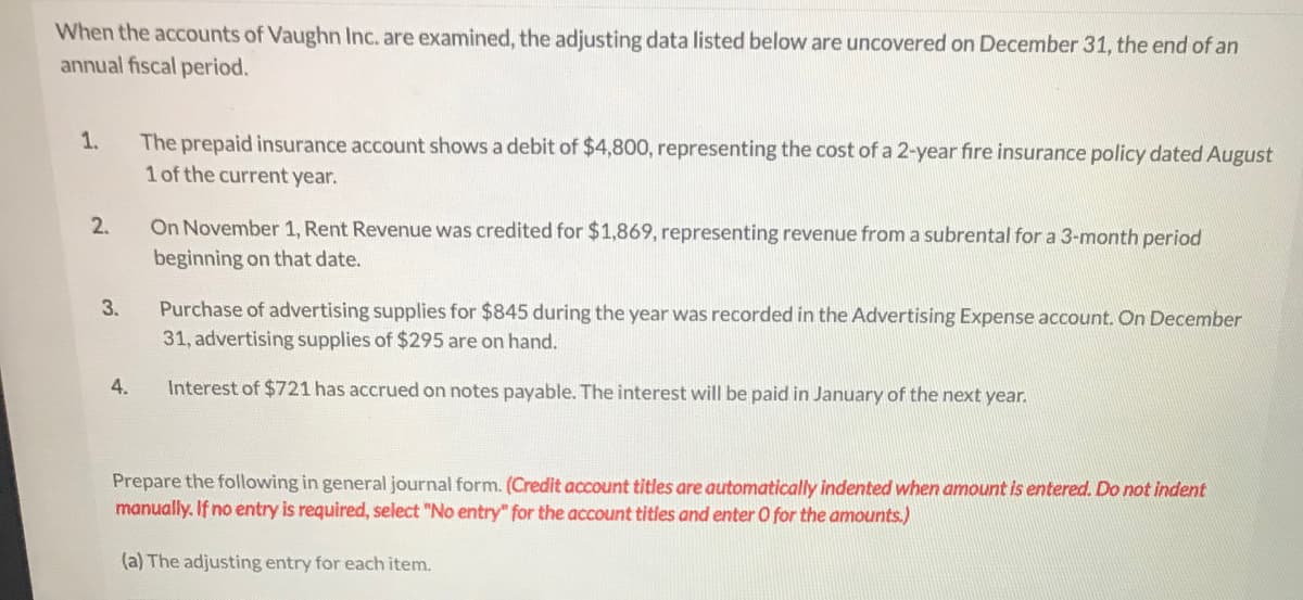When the accounts of Vaughn Inc. are examined, the adjusting data listed below are uncovered on December 31, the end of an
annual fiscal period.
1.
The prepaid insurance account shows a debit of $4,800, representing the cost of a 2-year fire insurance policy dated August
1 of the current year.
On November 1, Rent Revenue was credited for $1,869, representing revenue from a subrental for a 3-month period
beginning on that date.
2.
Purchase of advertising supplies for $845 during the year was recorded in the Advertising Expense account. On December
31, advertising supplies of $295 are on hand.
3.
4.
Interest of $721 has accrued on notes payable. The interest will be paid in January of the next year.
Prepare the following in general journal form. (Credit account titles are automatically indented when amount is entered. Do not indent
manually. If no entry is required, select "No entry" for the account titles and enter O for the amounts.)
(a) The adjusting entry for each item.
