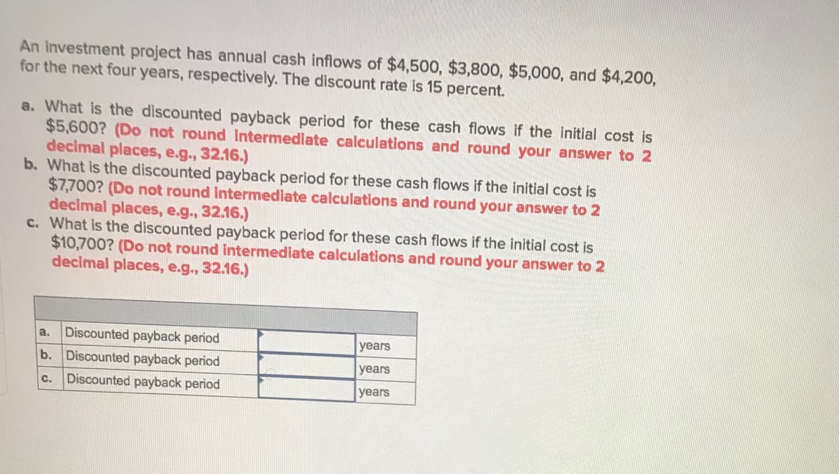 An Investment project has annual cash inflows of $4,500, $3,800, $5,000, and $4,200,
for the next four years, respectively. The discount rate is 15 percent.
a. What is the discounted payback period for these cash flows if the initial cost is
$5,600? (Do not round Intermediate calculations and round your answer to 2
decimal places, e.g., 32.16.)
b. What is the discounted payback period for these cash flows if the initial cost is
$7,700? (Do not round Intermediate calculations and round your answer to 2
decimal places, e.g., 32.16.)
c. What is the discounted payback period for these cash flows if the initial cost is
$10,700? (Do not round intermediate calculations and round your answer to 2
decimal places, e.g., 32.16.)
a,
Discounted payback period
years
b.
Discounted payback period
years
Discounted payback period
years
C.
