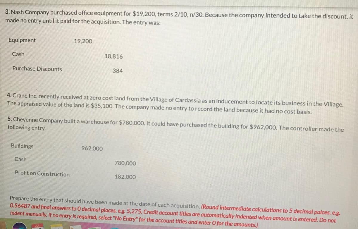 3. Nash Company purchased office equipment for $19,200, terms 2/10, n/30. Because the company intended to take the discount, it
made no entry until it paid for the acquisition. The entry was:
Equipment
19,200
Cash
18,816
Purchase Discounts
384
4. Crane Inc. recently received at zero cost land from the Village of Cardassia as an inducement to locate its business in the Village.
The appraised value of the land is $35,10O. The company made no entry to record the land because it had no cost basis.
5. Cheyenne Company built a warehouse for $780,000. It could have purchased the building for $962,000. The controller made the
following entry.
Buildings
962,000
Cash
780,000
Profit on Construction
182,000
Prepare the entry that should have been made at the date of each acquisition. (Round intermediate calculations to 5 decimal palces, eg.
0.56487 and final answers to 0 decimal places, eg. 5,275. Credit account titles are automatically indented when amount is entered. Do not
indent manually. If no entry is required, select "No Entry" for the account titles and enter O for the amounts.)
JUL
