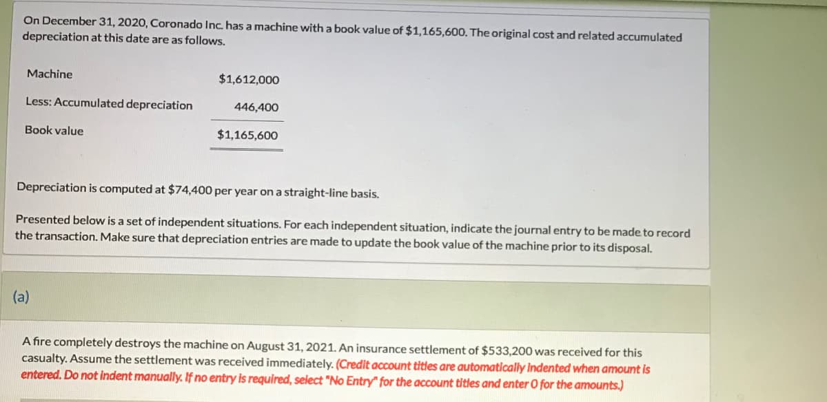 On December 31, 2020, Coronado Inc. has a machine with a book value of $1,165,600. The original cost and related accumulated
depreciation at this date are as follows.
Machine
$1,612,000
Less: Accumulated depreciation
446,400
Book value
$1,165,600
Depreciation is computed at $74,400 per year on a straight-line basis.
Presented below is a set of independent situations. For each independent situation, indicate the journal entry to be made to record
the transaction. Make sure that depreciation entries are made to update the book value of the machine prior to its disposal.
(a)
A fire completely destroys the machine on August 31, 2021. An insurance settlement of $533,200 was received for this
casualty. Assume the settlement was received immediately. (Credit account titles are automatically Indented when amount is
entered. Do not indent manually. If no entry is required, select "No Entry" for the account titles and enter O for the amounts.)
