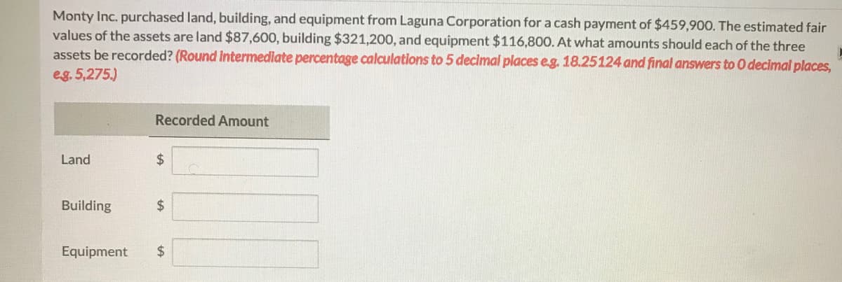 Monty Inc. purchased land, building, and equipment from Laguna Corporation for a cash payment of $459,900. The estimated fair
values of the assets are land $87,600, building $321,200, and equipment $116,800. At what amounts should each of the three
assets be recorded? (Round Intermediate percentage calculations to 5 decimal places e.g. 18.25124 and final answers to O decimal places,
eg. 5,275.)
Recorded Amount
Land
24
Building
2$
Equipment
%24
