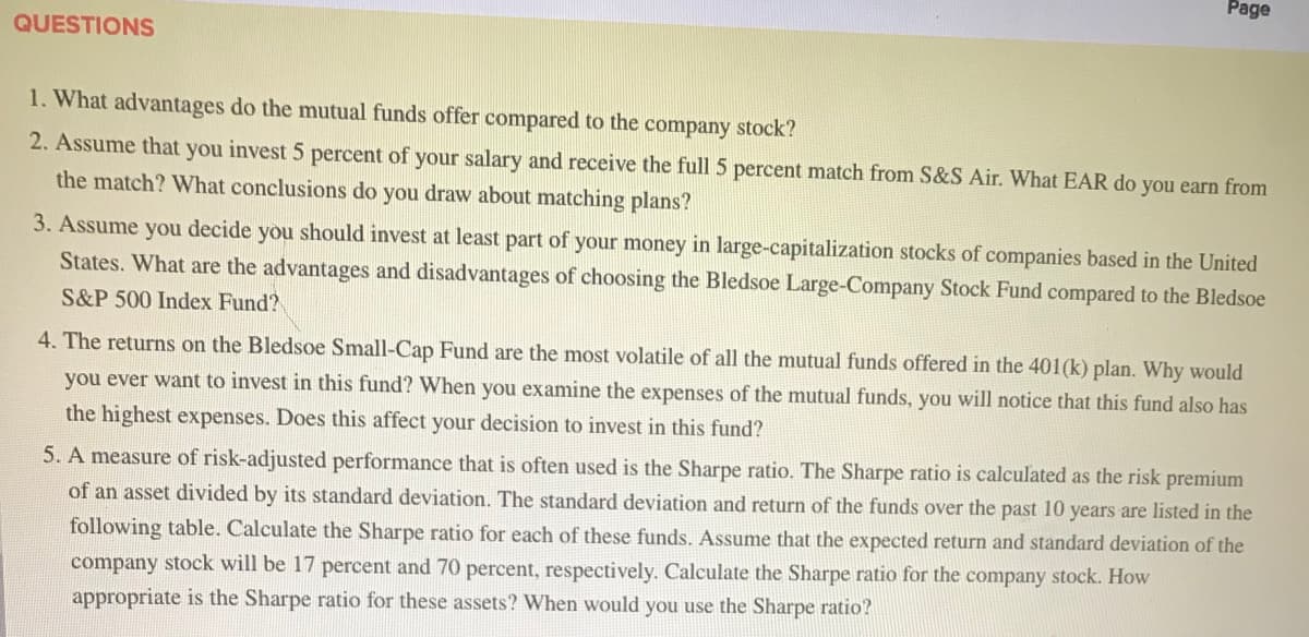Page
QUESTIONS
1. What advantages do the mutual funds offer compared to the company stock?
2. Assume that you invest 5 percent of your salary and receive the full 5 percent match from S&S Air. What EAR do you earn from
the match? What conclusions do you draw about matching plans?
3. Assume you decide you should invest at least part of your money in large-capitalization stocks of companies based in the United
States. What are the advantages and disadvantages of choosing the Bledsoe Large-Company Stock Fund compared to the Bledsoe
S&P 500 Index Fund?
4. The returns on the Bledsoe Small-Cap Fund are the most volatile of all the mutual funds offered in the 401(k) plan. Why would
you ever want to invest in this fund? When you examine the expenses of the mutual funds, you will notice that this fund also has
the highest expenses. Does this affect your decision to invest in this fund?
5. A measure of risk-adjusted performance that is often used is the Sharpe ratio. The Sharpe ratio is calculated as the risk premium
of an asset divided by its standard deviation. The standard deviation and return of the funds over the past 10 years are listed in the
following table. Calculate the Sharpe ratio for each of these funds. Assume that the expected return and standard deviation of the
company stock will be 17 percent and 70 percent, respectively. Calculate the Sharpe ratio for the company stock. How
appropriate is the Sharpe ratio for these assets? When would you use the Sharpe ratio?
