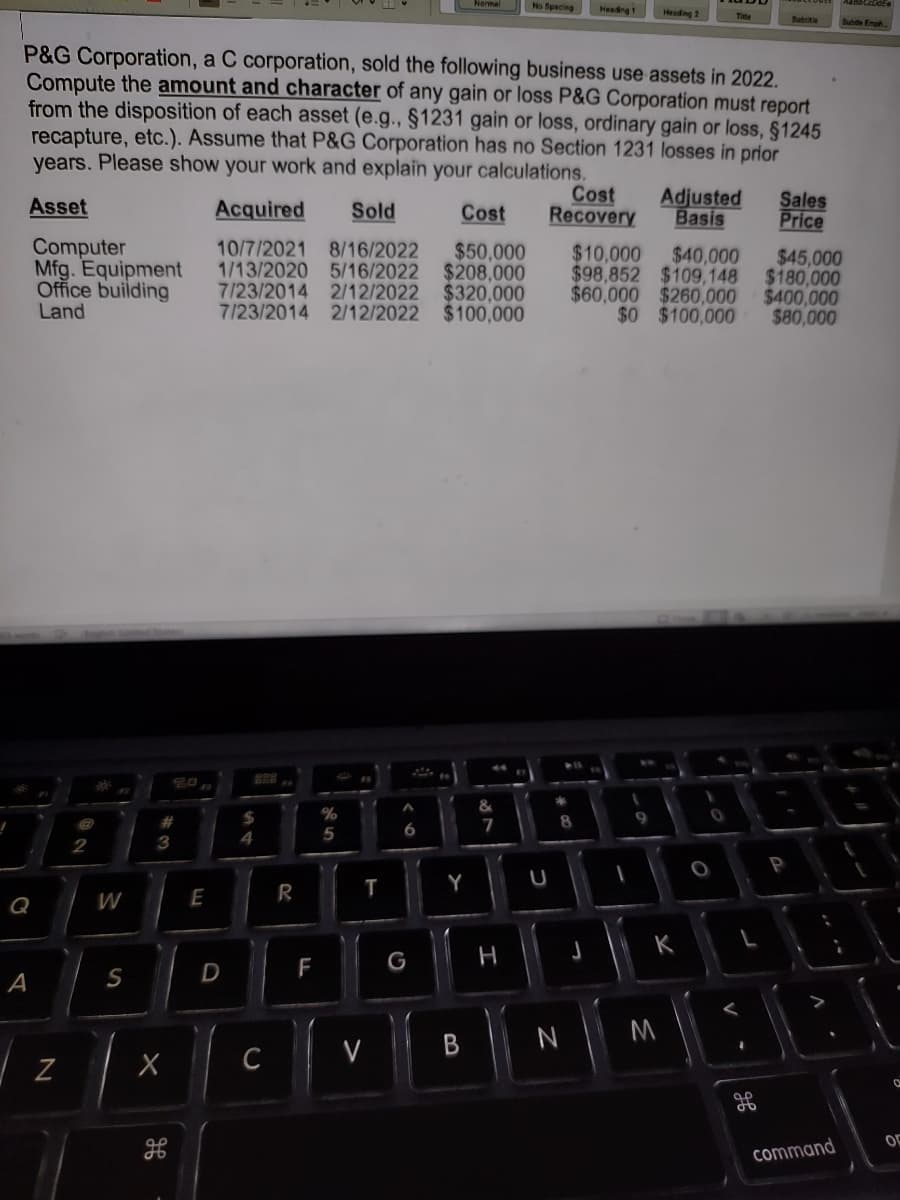 Q
A
Computer
Mfg. Equipment
Office building
Land
P&G Corporation, a C corporation, sold the following business use assets in 2022.
Compute the amount and character of any gain or loss P&G Corporation must report
from the disposition of each asset (e.g., §1231 gain or loss, ordinary gain or loss, §1245
recapture, etc.). Assume that P&G Corporation has no Section 1231 losses in prior
years. Please show your work and explain your calculations.
Asset
N
2
30%
W
S
3
X
3
do
E
Acquired
Sold
Cost
10/7/2021 8/16/2022 $50,000
1/13/2020 5/16/2022 $208,000
7/23/2014 2/12/2022 $320,000
7/23/2014 2/12/2022 $100,000
D
298
$
4
C
R
F
%
5
T
V
6
G
fo
Y
B
&
7
No Spacing
H
U
*
Cost Adjusted
Recovery Basis
8
Heading 1
N
J
Heading 2
I
9
$45,000
$10,000 $40,000
$98,852 $109,148 $180,000
$60,000 $260,000 $400,000
$0 $100,000 $80,000
M
0
O
V
مه
Subtitle
ob
Sales
Price
P
V
Subtle Emph
command
a
OF