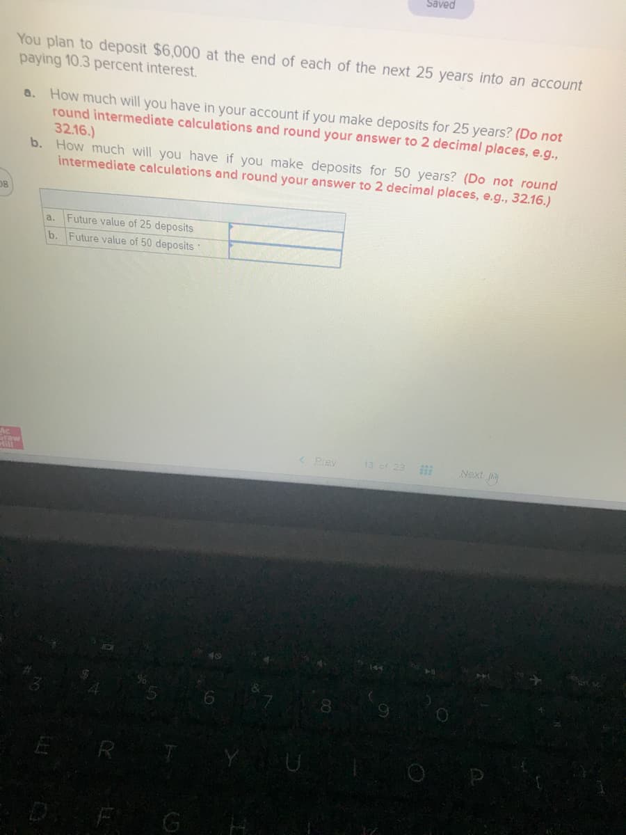 Saved
You plan to deposit $6,000 at the end of each of the next 25 years into an account
paying 10.3 percent interest.
a. How much will you have in your account if you make deposits for 25 years? (Do not
round intermediate calculations and round your answer to 2 decimal places, e.g.,
32.16.)
b. How much will you have if you make deposits for 50 years? (Do not round
intermediate calculations and round your answer to 2 decimal places, e.g., 32.16.)
08
a. Future value of 25 deposits
b. Future value of 50 deposits
Ac
raw
Mill
< Prey
13 of 23
Next
8.
ER
D F G
