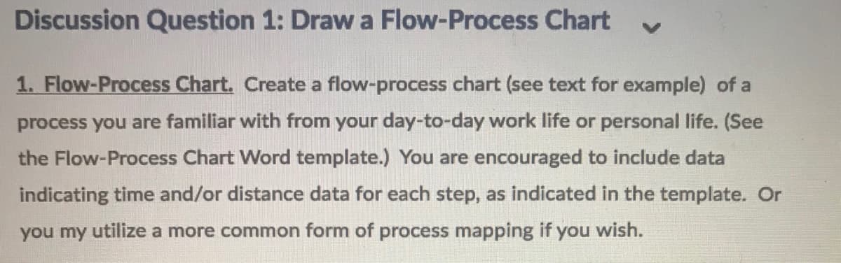 Discussion Question 1: Draw a Flow-Process Chart
1. Flow-Process Chart. Create a flow-process chart (see text for example) of a
process you are familiar with from your day-to-day work life or personal life. (See
the Flow-Process Chart Word template.) You are encouraged to include data
indicating time and/or distance data for each step, as indicated in the template. Or
you my utilize a more common form of process mapping if you wish.
