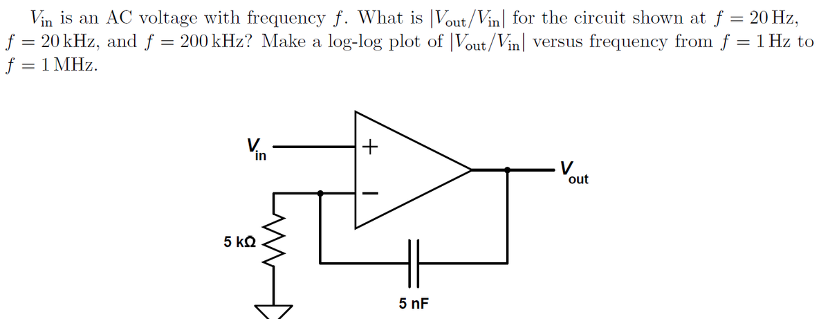 Vin is an AC voltage with frequency f. What is Vout/Vin for the circuit shown at f = 20 Hz,
f = 20 kHz, and f = 200 kHz? Make a log-log plot of Vout/Vin versus frequency from f = 1 Hz to
f = 1 MHz.
Vin
5 ΚΩ
+
5 nF
out