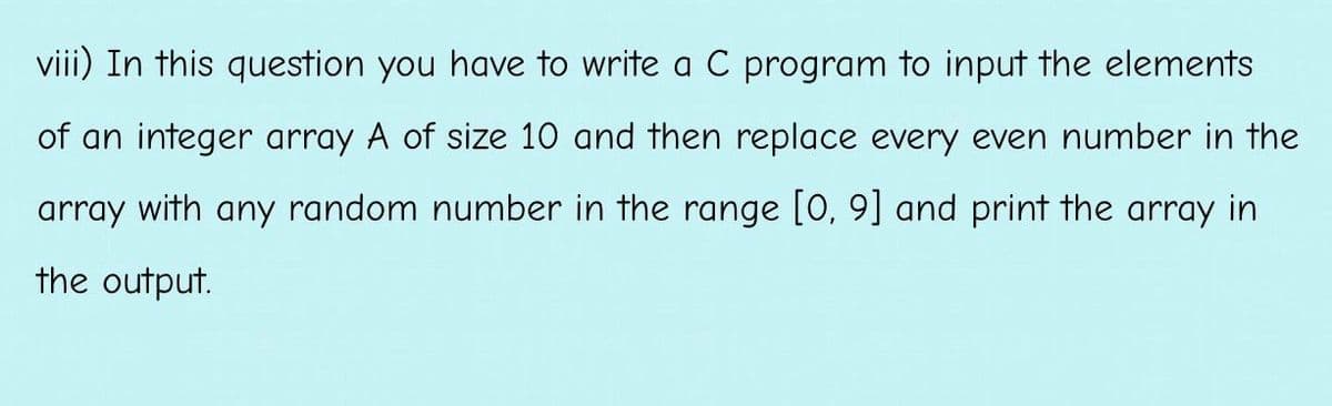 viii) In this question you have to write a C program to input the elements
of an integer array A of size 10 and then replace every even number in the
array with any random number in the range [0, 9] and print the array in
the output.
