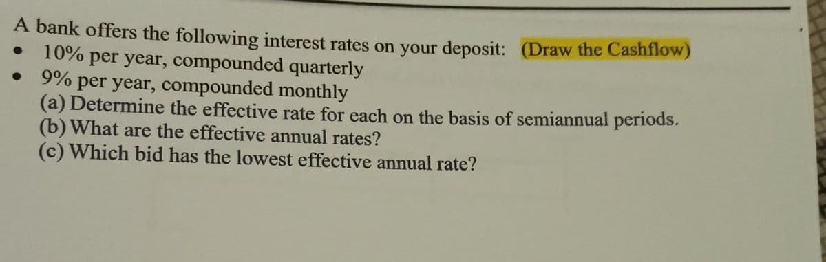 A bank offers the following interest rates on your deposit: (Draw the Cashflow)
10% per year, compounded quarterly
9% per year, compounded monthly
(a) Determine the effective rate for each on the basis of semiannual periods.
(b) What are the effective annual rates?
(c) Which bid has the lowest effective annual rate?
