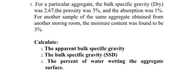 3. For a particular aggregate, the bulk specific gravity (Dry)
was 2.67,the porosity was 3%, and the absorption was 1%.
For another sample of the same aggregate obtained from
another storing room, the moisture content was found to be
3%.
Calculate:
1. The apparent bulk specific gravity
2. The bulk specific gravity (SSD)
3. The percent of water wetting the aggregate
surface.
