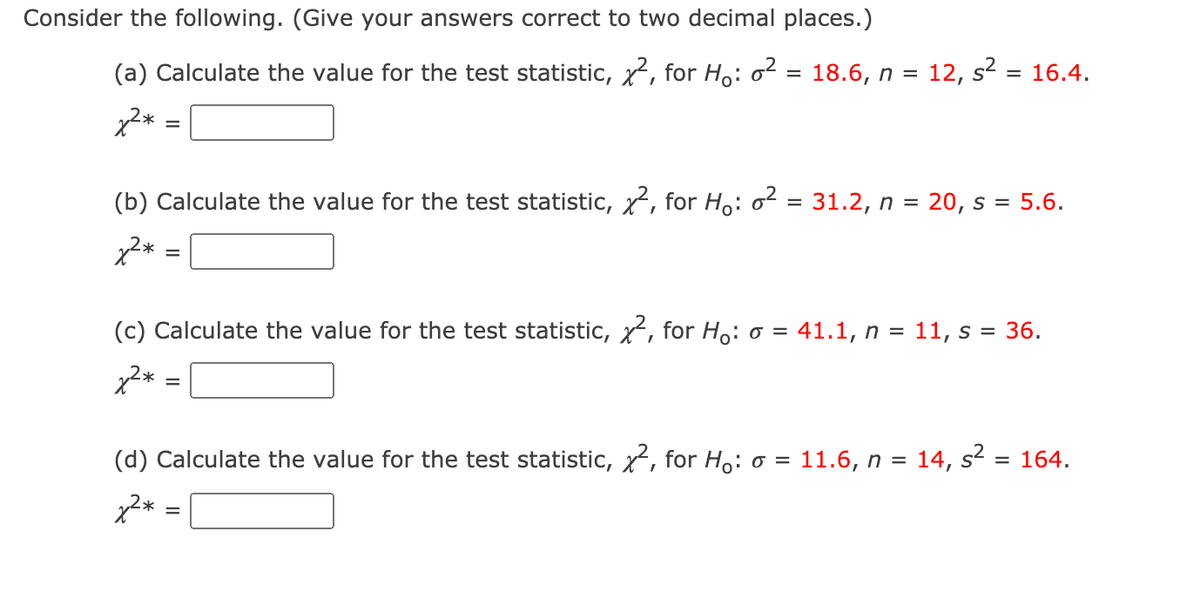 Consider the following. (Give your answers correct to two decimal places.)
(a) Calculate the value for the test statistic, x, for Ho: o2 = 18.6, n = 12, s?
16.4.
(b) Calculate the value for the test statistic, x, for H,: o = 31.2, n = 20, s = 5.6.
x2* =
(c) Calculate the value for the test statistic, x, for Ho: o = 41.1, n = 11, s = 36.
%3D
x2* =
(d) Calculate the value for the test statistic, x, for H: o = 11.6, n =
14, s2
= 164.
x2* =
%D
