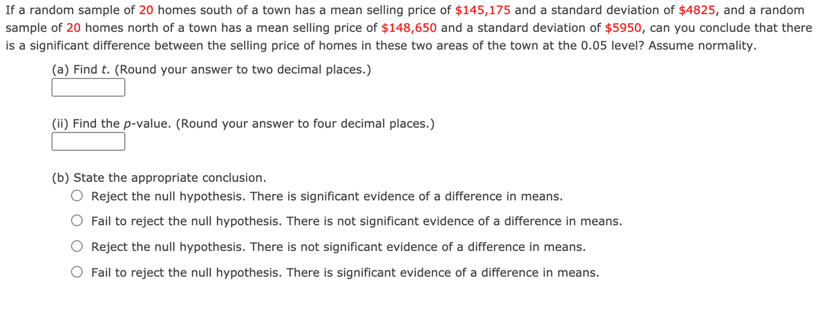 If a random sample of 20 homes south of a town has a mean selling price of $145,175 and a standard deviation of $4825, and a random
sample of 20 homes north of a town has a mean selling price of $148,650 and a standard deviation of $5950, can you conclude that there
is a significant difference between the selling price of homes in these two areas of the town at the 0.05 level? Assume normality.
(a) Find t. (Round your answer to two decimal places.)
(ii) Find the p-value. (Round your answer to four decimal places.)
(b) State the appropriate conclusion.
O Reject the null hypothesis. There is significant evidence of a difference in means.
Fail to reject the null hypothesis. There is not significant evidence of a difference in means.
Reject the null hypothesis. There is not significant evidence of a difference in means.
O Fail to reject the null hypothesis. There is significant evidence of a difference in means.
