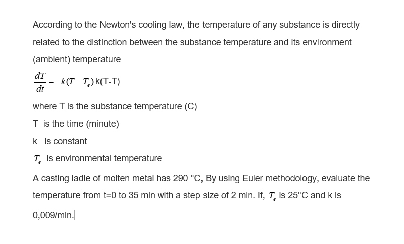 According to the Newton's cooling law, the temperature of any substance is directly
related to the distinction between the substance temperature and its environment
(ambient) temperature
dT
=-k(T – T,)k(T-T)
dt
where Tis the substance temperature (C)
T is the time (minute)
k is constant
T. is environmental temperature
A casting ladle of molten metal has 290 °C, By using Euler methodology, evaluate the
temperature from t=0 to 35 min with a step size of 2 min. If, T, is 25°C and k is
0,009/min.
