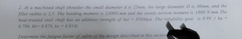 2. At a machined shaft shoulder the small diameter d is 25mm the large diameter D is 40mm, and the
fillet radius is 2.5 The bending moment is 2300N mm and the steady torsion moment is 1800 N mm The
heat-treated steel shaft has an ultimate strength of Sut- 850Mpa The reliability goal is 099 (ka-
0.786, kb 0.870, ke 0.814)
Determine the fatigue factor of safety of the design described in this section
