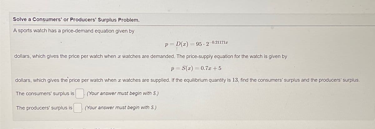 Solve a Consumers' or Producers' Surplus Problem.
A sports watch has a price-demand equation given by
P D(z) 95-2 0.21171z
=
dollars, which gives the price per watch when x watches are demanded. The price-supply equation for the watch is given by
p=S(x)=0.7x+5
dollars, which gives the price per watch when watches are supplied. If the equilibrium quantity is 13, find the consumers' surplus and the producers' surplus.
The consumers' surplus is
(Your answer must begin with $.)
The producers' surplus is
(Your answer must begin with S.)