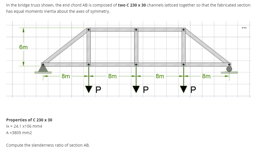 In the bridge truss shown, the end chord AB is composed of two C 230 x 30 channels latticed together so that the fabricated section
has equal moments inertia about the axes of symmetry.
...
6m
8m
8m
8m
8m
Properties of C 230 x 30
Ix = 24.1 x106 mm4
A =3809 mm2
Compute the slenderness ratio of section AB.
