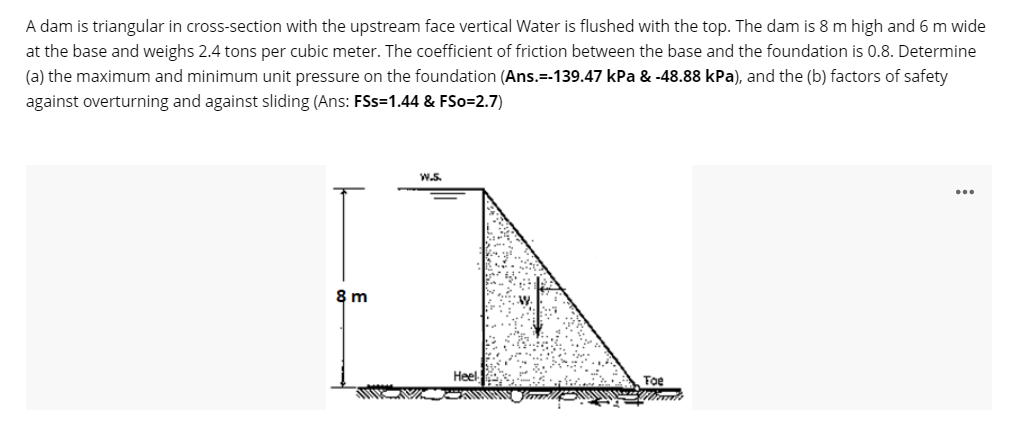 A dam is triangular in cross-section with the upstream face vertical Water is flushed with the top. The dam is 8 m high and 6 m wide
at the base and weighs 2.4 tons per cubic meter. The coefficient of friction between the base and the foundation is 0.8. Determine
(a) the maximum and minimum unit pressure on the foundation (Ans.=-139.47 kPa & -48.88 kPa), and the (b) factors of safety
against overturning and against sliding (Ans: FSs=1.44 & FSo=2.7)
W.S.
8 m
Heel
Foe
