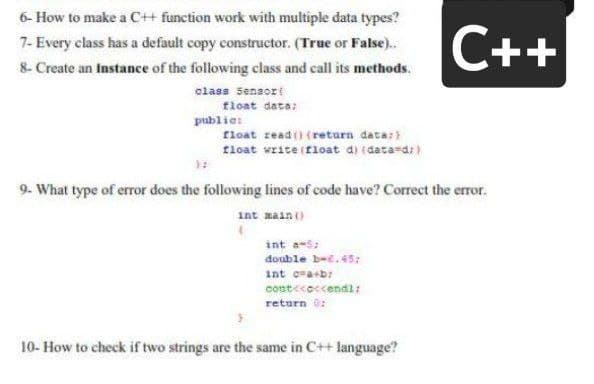 6- How to make a C+ function work with multiple data types?
C++
7- Every class has a default copy constructor. (True or False).
8- Create an Instance of the following class and call its methods.
class Sensort
float data:
publie:
float read() (return data:
tloat write (float d) (data-d:)
9- What type of error does the following lines of code have? Correct the error.
int main()
int a-s:
double b-e.45:
int cra+b:
cost<coccendl:
return ü:
10- How to check if two strings are the same in C++ language?
