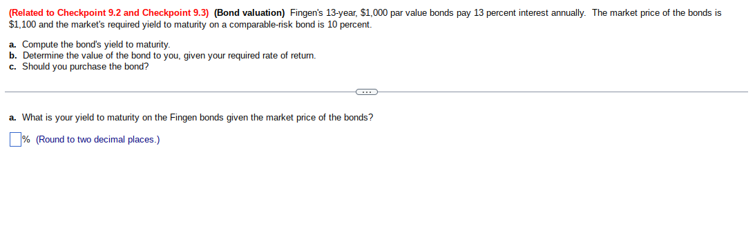 (Related to Checkpoint 9.2 and Checkpoint 9.3) (Bond valuation) Fingen's 13-year, $1,000 par value bonds pay 13 percent interest annually. The market price of the bonds is
$1,100 and the market's required yield to maturity on a comparable-risk bond is 10 percent.
a. Compute the bond's yield to maturity.
b. Determine the value of the bond to you, given your required rate of return.
c. Should you purchase the bond?
-C...
a. What is your yield to maturity on the Fingen bonds given the market price of the bonds?
% (Round to two decimal places.)