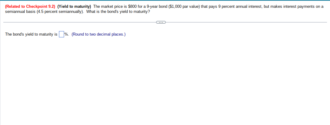 (Related to Checkpoint 9.2) (Yield to maturity) The market price is $800 for a 9-year bond ($1,000 par value) that pays 9 percent annual interest, but makes interest payments on a
semiannual basis (4.5 percent semiannually). What is the bond's yield to maturity?
The bond's yield to maturity is %. (Round to two decimal places.)
G