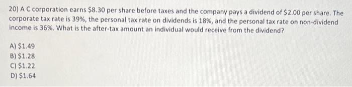 20) A C corporation earns $8.30 per share before taxes and the company pays a dividend of $2.00 per share. The
corporate tax rate is 39%, the personal tax rate on dividends is 18%, and the personal tax rate on non-dividend
income is 36%. What is the after-tax amount an individual would receive from the dividend?
A) $1.49
B) $1.28
C) $1.22
D) $1,64