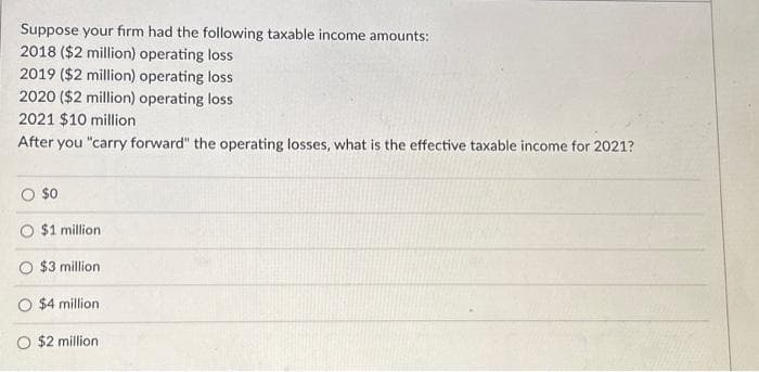 Suppose your firm had the following taxable income amounts:
2018 ($2 million) operating loss
2019 ($2 million) operating loss
2020 ($2 million) operating loss
2021 $10 million
After you "carry forward" the operating losses, what is the effective taxable income for 2021?
$0
$1 million.
$3 million
O $4 million
O $2 million