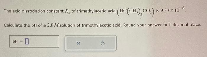 (HC(CH₂), CO₂) is 9.33 × 106.
x
Calculate the pH of a 2.8 M solution of trimethylacetic acid. Round your answer to 1 decimal place.
The acid dissociation constant K of trimethylacetic acid
pH = 0
X
5