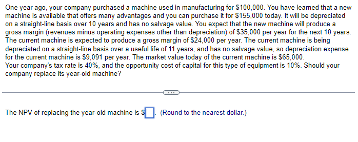 One year ago, your company purchased a machine used in manufacturing for $100,000. You have learned that a new
machine is available that offers many advantages and you can purchase it for $155,000 today. It will be depreciated
on a straight-line basis over 10 years and has no salvage value. You expect that the new machine will produce a
gross margin (revenues minus operating expenses other than depreciation) of $35,000 per year for the next 10 years.
The current machine is expected to produce a gross margin of $24,000 per year. The current machine is being
depreciated on a straight-line basis over a useful life of 11 years, and has no salvage value, so depreciation expense
for the current machine is $9,091 per year. The market value today of the current machine is $65,000.
Your company's tax rate is 40%, and the opportunity cost of capital for this type of equipment is 10%. Should your
company replace its year-old machine?
The NPV of replacing the year-old machine is $ (Round to the nearest dollar.)