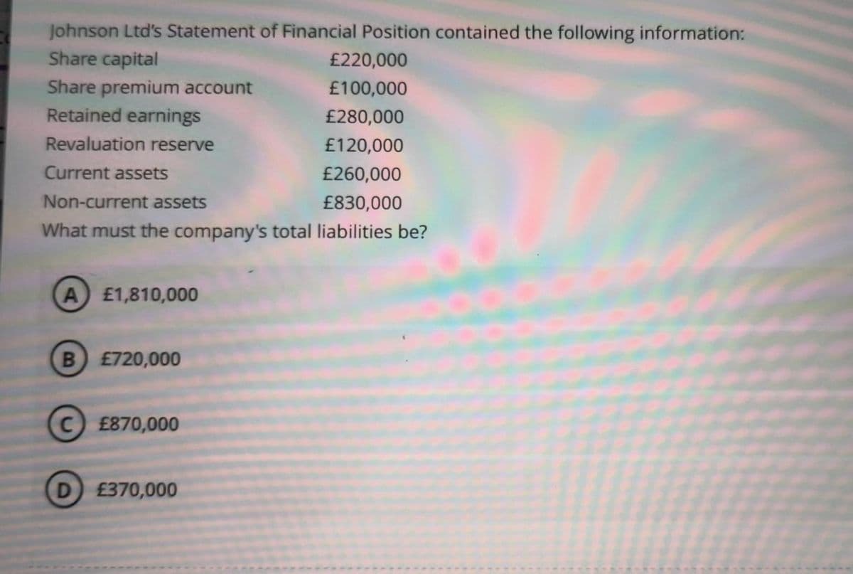Johnson Ltd's Statement of Financial Position contained the following information:
Share capital
Share premium account
Retained earnings
Revaluation reserve
Current assets
Non-current assets
£830,000
What must the company's total liabilities be?
A) £1,810,000
B) £720,000
с
C) £870,000
D £370,000
£220,000
£100,000
£280,000
£120,000
£260,000