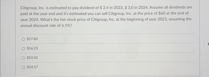 Citigroup, Inc. is estimated to pay dividend of $ 2.4 in 2023, $ 3.0 in 2024. Assume all dividends are
paid at the year end and it's estimated you can sell Citigroup, Inc. at the price of $60 at the end of
year 2024. What's the fair stock price of Citigroup, Inc. at the beginning of year 2023, assuming the
annual discount rate of 6.5%?
$57.80
$56.23
$52.42
$54.57