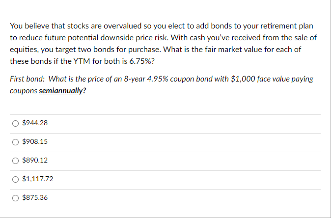 You believe that stocks are overvalued so you elect to add bonds to your retirement plan
to reduce future potential downside price risk. With cash you've received from the sale of
equities, you target two bonds for purchase. What is the fair market value for each of
these bonds if the YTM for both is 6.75%?
First bond: What is the price of an 8-year 4.95% coupon bond with $1,000 face value paying
coupons semiannually?
$944.28
$908.15
$890.12
$1,117.72
$875.36