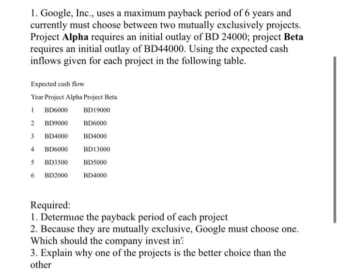 1. Google, Inc., uses a maximum payback period of 6 years and
currently must choose between two mutually exclusively projects.
Project Alpha requires an initial outlay of BD 24000; project Beta
requires an initial outlay of BD44000. Using the expected cash
inflows given for each project in the following table.
Expected cash flow
Year Project Alpha Project Beta
1 BD6000
BD19000
2
BD9000
BD6000
3
BD4000
BD4000
4
BD6000
BD13000
5 BD3500
BD5000
6
BD2000
BD4000
Required:
1. Determine the payback period of each project
2. Because they are mutually exclusive, Google must choose one.
Which should the company invest in?
3. Explain why one of the projects is the better choice than the
other