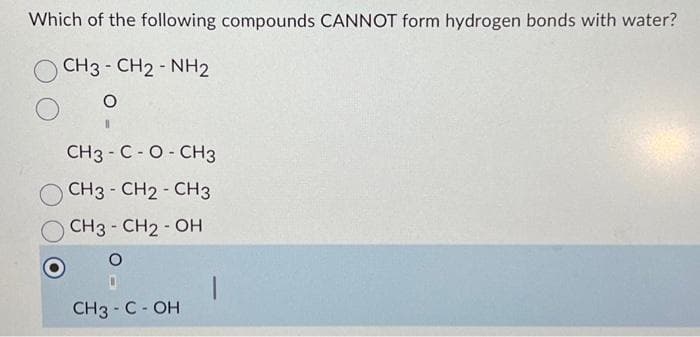 Which of the following compounds CANNOT form hydrogen bonds with water?
CH3-CH2-NH2
O
CH3-C-O-CH3
CH3 - CH2 - CH3
CH3 - CH2-OH
O
CH3 - C - OH
|