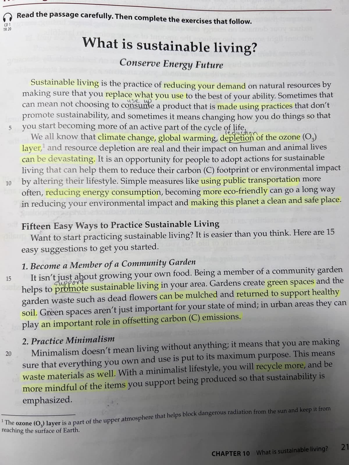 CD 1
TR 20
LO
5
10
15
Read the passage carefully. Then complete the exercises that follow.
bran
20
What is sustainable living?
Conserve Energy Future de
use up
Sustainable living is the practice of reducing your demand on natural resources by
making sure that you replace what you use to the best of your ability. Sometimes that
can mean not choosing to consume a product that is made using practices that don't
promote sustainability, and sometimes it means changing how you do things so that
you start becoming more of an active part of the cycle of life.
reduction
We all know that climate change, global warming, depletion of the ozone (03)
layer, and resource depletion are real and their impact on human and animal lives
can be devastating. It is an opportunity for people to adopt actions for sustainable
living that can help them to reduce their carbon (C) footprint or environmental impact
by altering their lifestyle. Simple measures like using public transportation more
often, reducing energy consumption, becoming more eco-friendly can go a long way
in reducing your environmental impact and making this planet a clean and safe place.
Fifteen Easy Ways to Practice Sustainable Living
Want to start practicing sustainable living? It is easier than you think. Here are 15
easy suggestions to get you started.
1. Become a Member of a Community Garden
It isn't just about growing your own food. Being a member of a community garden
helps to promote sustainable living in your area. Gardens create green spaces and the
garden waste such as dead flowers can be mulched and returned to support healthy
soil. Green spaces aren't just important for your state of mind; in urban areas they can
play an important role in offsetting carbon (C) emissions.
2. Practice Minimalism
Minimalism doesn't mean living without anything; it means that you are making
sure that everything you own and use is put to its maximum purpose. This means
of waste materials as well. With a minimalist lifestyle, you will recycle more, and be
more mindful of the items you support being produced so that sustainability is
emphasized.
The ozone (03) layer is a part of the upper atmosphere that helps block dangerous radiation from the sun and keep it from
reaching the surface of Earth.
CHAPTER 10 What is sustainable living? 21