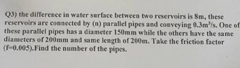 Q3) the difference in water surface between two reservoirs is 8m, these
reservoirs are connected by (n) parallel pipes and conveying 0.3m³/s. One of
these parallel pipes has a diameter 150mm while the others have the same
diameters of 200mm and same length of 200m. Take the friction factor
(f-0.005). Find the number of the pipes.