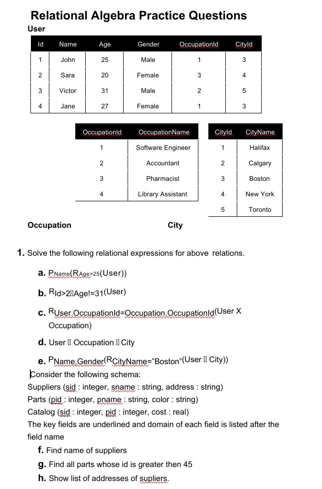 Relational Algebra Practice Questions
User
Id
Name
Age
Gender
Occupationld
Cityld
John
25
Male
1
3
2
Sara
20
Female
3
4
3
Victor
31
Male
2
5
4
Jane
27
Female
3
Occupationld
OccupationName
Cityld
CityName
1
Software Engineer
1
Halifax
Accountant
2
Calgary
3
Pharmacist
Boston
4.
Library Assistant
4
New York
5
Toronto
Occupation
City
1. Solve the following relational expressions for above relations.
a. PName(RAge>25(User))
b. Rid>20Age!=31(User)
c. Ruser.Occupationld=Occupation.Occupationld(User X
Occupation)
d. User I Occupation ICity
e. PName, Gender(RCityName="Boston"(User City))
Consider the following schema:
Suppliers (sid : integer, sname : string, address : string)
Parts (pid : integer, pname : string, color : string)
Catalog (sid : integer, pid : integer, cost : real)
The key fields are underlined and domain of each field is listed after the
name
f. Find name of suppliers
g. Find all parts whose id is greater then 45
h. Show list of addresses of supliers.
