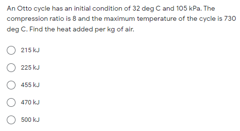 An Otto cycle has an initial condition of 32 deg C and 105 kPa. The
compression ratio is 8 and the maximum temperature of the cycle is 730
deg C. Find the heat added per kg of air.
215 kJ
225 kJ
455 kJ
470 kJ
500 kJ
