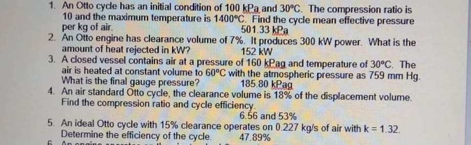 1. An Otto cycde has an initial condition of 100 kPa and 30°C. The compression ratio is
10 and the maximum temperature is 1400°C. Find the cycle mean effective pressure
per kg of air.
2. An Otto engine has clearance volume of 7%. It produces 300 kW power. What is the
amount of heat rejected in kW?
3. A closed vessel contains air at a pressure of 160 kPag and temperature of 30°C. The
air is heated at constant volume to 60°C with the atmospheric pressure as 759 mm Hg.
What is the final gauge pressure?
4. An air standard Otto cycle, the clearance volume is 18% of the displacement volume.
Find the compression ratio and cycle efficiency.
501.33 kPa
152 kW
185.80 kPag
6.56 and 53%
5. An ideal Otto cycle with 15% clearance operates on 0.227 kg/s of air withk = 1.32.
Determine the efficiency of the cycle.
47.89%
An ongino
