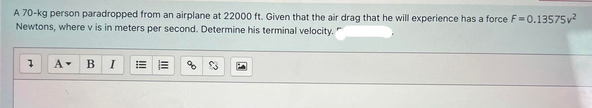 A 70-kg person paradropped from an airplane at 22000 ft. Given that the air drag that he will experience has a force F=0.13575v2
Newtons, where v is in meters per second. Determine his terminal velocity.
В
I
!!
