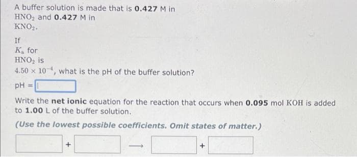 A buffer solution is made that is 0.427 M in
HNO2 and 0.427 M in
KNO2.
If
K, for
HNO, is
4.50 x 10, what is the pH of the buffer solution?
pH =
Write the net ionic equation for the reaction that occurs when 0.095 mol KOH is added
to 1.00 L of the buffer solution.
(Use the lowest possible coefficients. Omit states of matter.)
+
