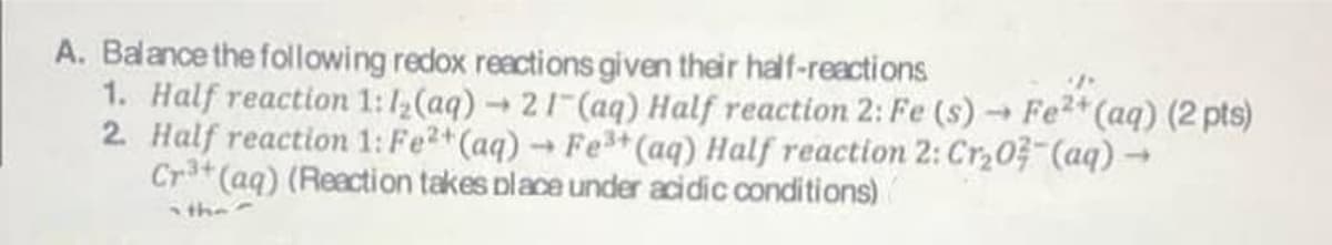 A. Balance the following redox reactions given their half-reactions
1. Half reaction 1:12(aq) 21 (aq) Half reaction 2: Fe (s) Fe2*(aq) (2 pts)
2 Half reactiom 1: Fe2+(aq) → Fe (aq) Half reaction 2: Cr,0 (aq) →
Cr3+ (aq) (Reaction takes place under acidic conditions)
the
