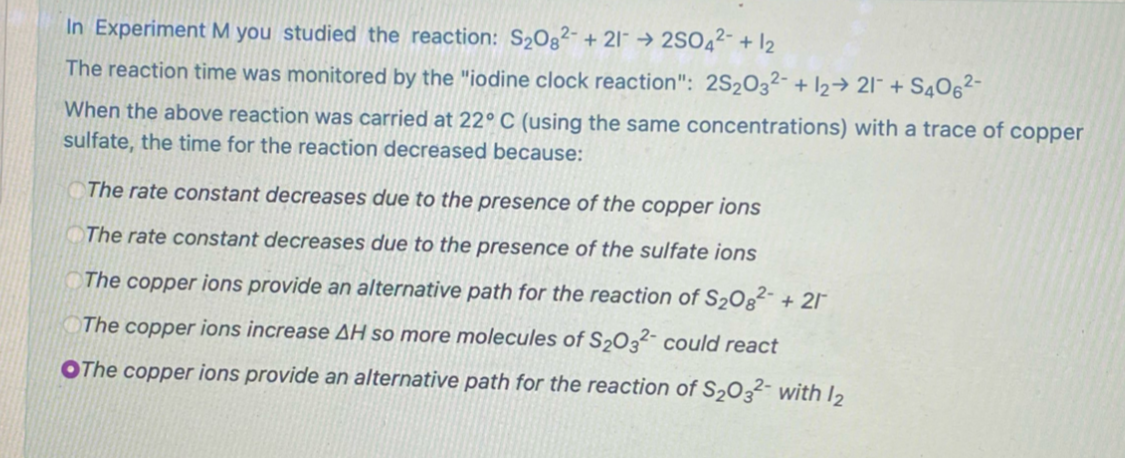 In Experiment M you studied the reaction: S2Og²- + 2l¯ → 2SO42- + 12
The reaction time was monitored by the "iodine clock reaction": 2S2032- + 12→ 21¯ + S406²-
When the above reaction was carried at 22°C (using the same concentrations) with a trace of copper
sulfate, the time for the reaction decreased because:
The rate constant decreases due to the presence of the copper ions
The rate constant decreases due to the presence of the sulfate ions
The copper ions provide an alternative path for the reaction of S20g²- + 2I°
The copper ions increase AH so more molecules of S2032- could react
OThe copper ions provide an alternative path for the reaction of S2O3²- with I2
